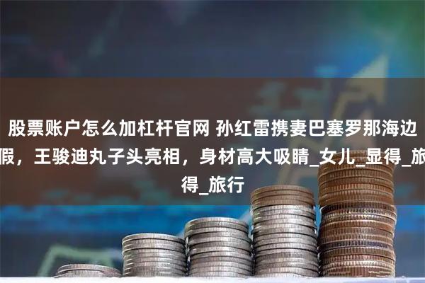 股票账户怎么加杠杆官网 孙红雷携妻巴塞罗那海边度假，王骏迪丸子头亮相，身材高大吸睛_女儿_显得_旅行