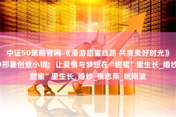 中证50策略官网 《漫游甜蜜线路 共度美好时光》系列报道丨1979邢襄创意小镇：让爱情与梦想在“甜蜜”里生长_婚纱_张志燕_姚刚波