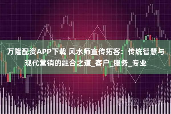 万隆配资APP下载 风水师宣传拓客：传统智慧与现代营销的融合之道_客户_服务_专业