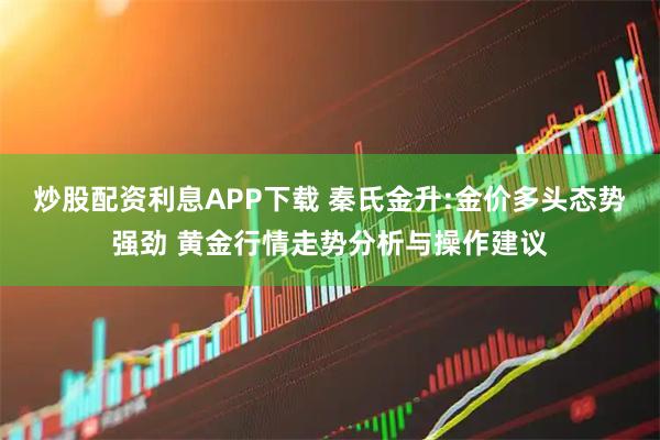 炒股配资利息APP下载 秦氏金升:金价多头态势强劲 黄金行情走势分析与操作建议