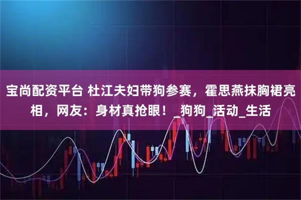 宝尚配资平台 杜江夫妇带狗参赛，霍思燕抹胸裙亮相，网友：身材真抢眼！_狗狗_活动_生活