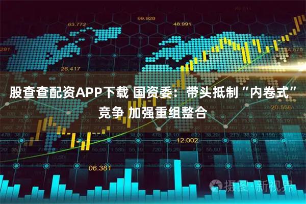 股查查配资APP下载 国资委：带头抵制“内卷式”竞争 加强重组整合