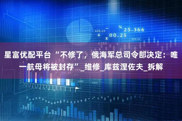 星富优配平台 “不修了，俄海军总司令部决定：唯一航母将被封存”_维修_库兹涅佐夫_拆解