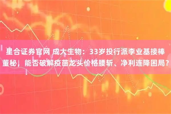 星合证券官网 成大生物：33岁投行派李业基接棒董秘，能否破解疫苗龙头价格腰斩、净利连降困局？
