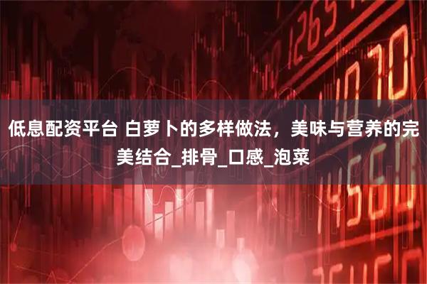 低息配资平台 白萝卜的多样做法，美味与营养的完美结合_排骨_口感_泡菜