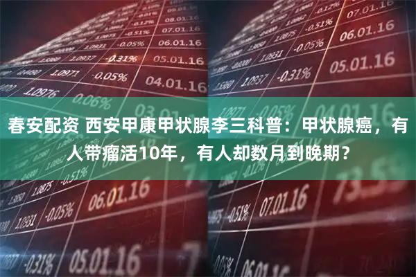 春安配资 西安甲康甲状腺李三科普：甲状腺癌，有人带瘤活10年，有人却数月到晚期？