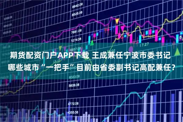 期货配资门户APP下载 王成兼任宁波市委书记 哪些城市“一把手”目前由省委副书记高配兼任？