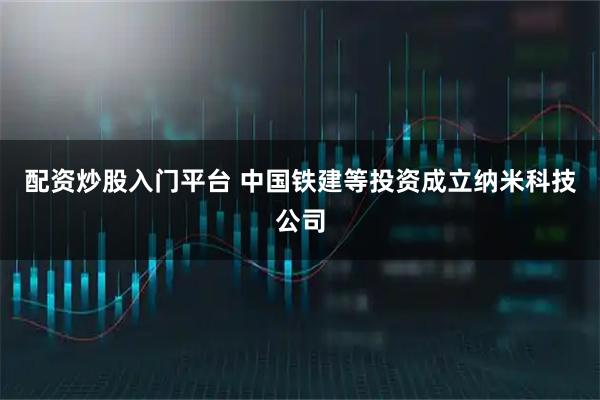 配资炒股入门平台 中国铁建等投资成立纳米科技公司