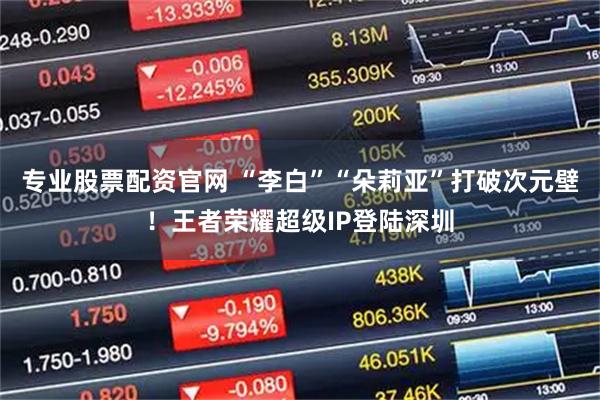 专业股票配资官网 “李白”“朵莉亚”打破次元壁！王者荣耀超级IP登陆深圳