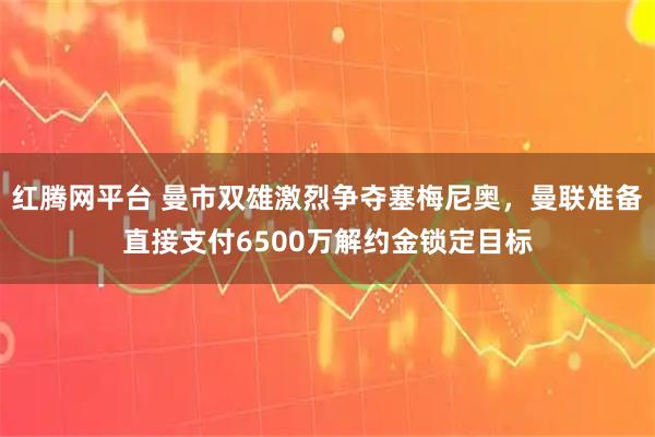 红腾网平台 曼市双雄激烈争夺塞梅尼奥，曼联准备直接支付6500万解约金锁定目标