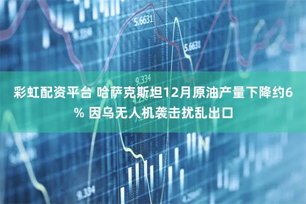 彩虹配资平台 哈萨克斯坦12月原油产量下降约6% 因乌无人机袭击扰乱出口