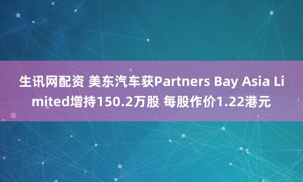 生讯网配资 美东汽车获Partners Bay Asia Limited增持150.2万股 每股作价1.22港元