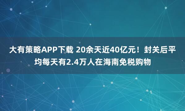 大有策略APP下载 20余天近40亿元！封关后平均每天有2.4万人在海南免税购物