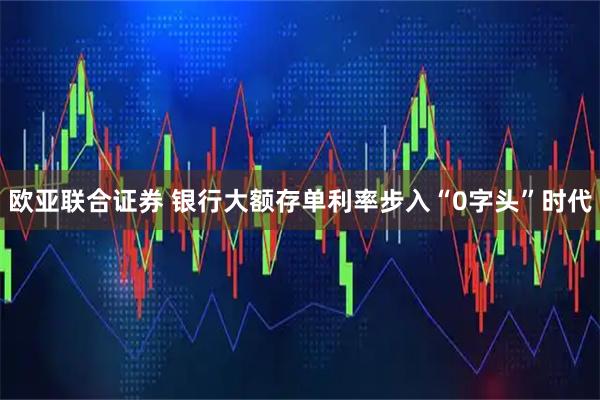 欧亚联合证券 银行大额存单利率步入“0字头”时代