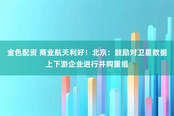 金色配资 商业航天利好！北京：鼓励对卫星数据上下游企业进行并购重组