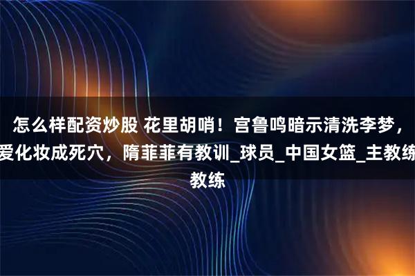 怎么样配资炒股 花里胡哨！宫鲁鸣暗示清洗李梦，爱化妆成死穴，隋菲菲有教训_球员_中国女篮_主教练