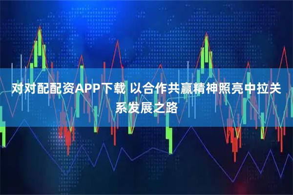 对对配配资APP下载 以合作共赢精神照亮中拉关系发展之路