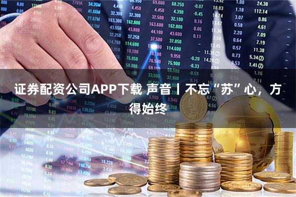 证券配资公司APP下载 声音丨不忘“苏”心，方得始终