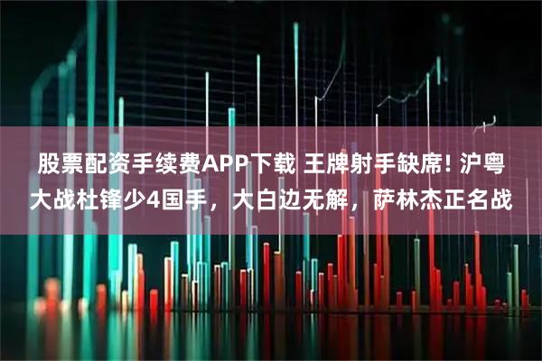 股票配资手续费APP下载 王牌射手缺席! 沪粤大战杜锋少4国手，大白边无解，萨林杰正名战