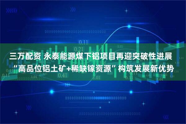 三万配资 永泰能源煤下铝项目再迎突破性进展  “高品位铝土矿+稀缺镓资源”构筑发展新优势