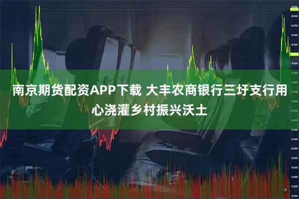 南京期货配资APP下载 大丰农商银行三圩支行用心浇灌乡村振兴沃土