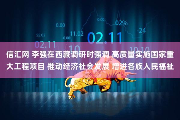 信汇网 李强在西藏调研时强调 高质量实施国家重大工程项目 推动经济社会发展 增进各族人民福祉