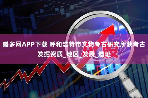 盛多网APP下载 呼和浩特市文物考古研究所获考古发掘资质_地区_发展_遗址