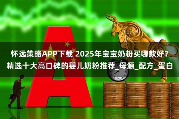 怀远策略APP下载 2025年宝宝奶粉买哪款好？精选十大高口碑的婴儿奶粉推荐_母源_配方_蛋白