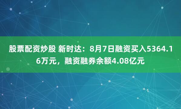 股票配资炒股 新时达：8月7日融资买入5364.16万元，融资融券余额4.08亿元