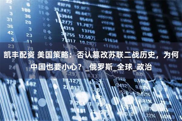 凯丰配资 美国策略：否认篡改苏联二战历史，为何中国也要小心？_俄罗斯_全球_政治