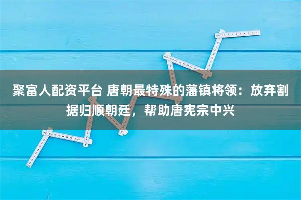 聚富人配资平台 唐朝最特殊的藩镇将领：放弃割据归顺朝廷，帮助唐宪宗中兴