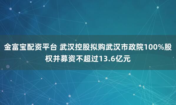 金富宝配资平台 武汉控股拟购武汉市政院100%股权并募资不超过13.6亿元