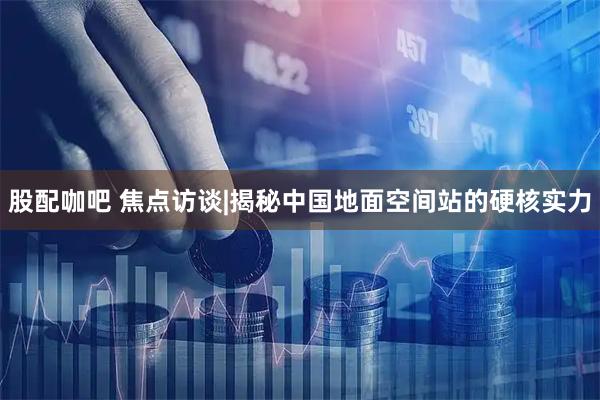 股配咖吧 焦点访谈|揭秘中国地面空间站的硬核实力
